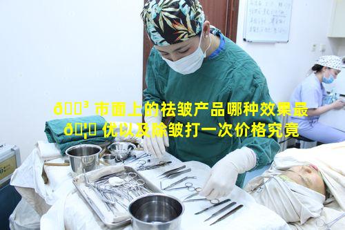 🌳 市面上的祛皱产品哪种效果最 🦊 优以及除皱打一次价格究竟几何呢